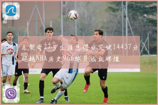 东契奇27岁生涯总得分突破14437分超越NBA历史966球员成就辉煌