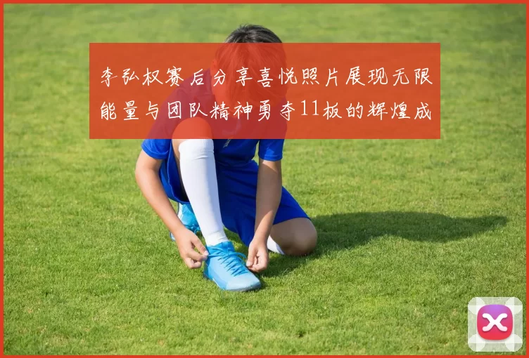 李弘权赛后分享喜悦照片展现无限能量与团队精神勇夺11板的辉煌成就