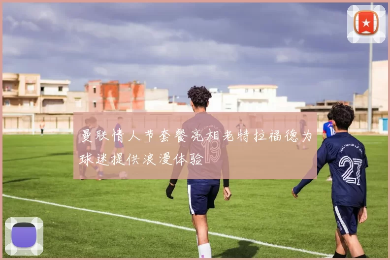 曼联情人节套餐亮相老特拉福德为球迷提供浪漫体验