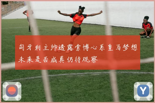 匈牙利主帅透露索博心系皇马梦想未来是否成真仍待观察