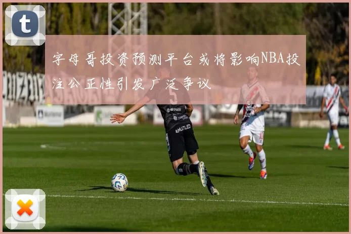 字母哥投资预测平台或将影响NBA投注公正性引发广泛争议