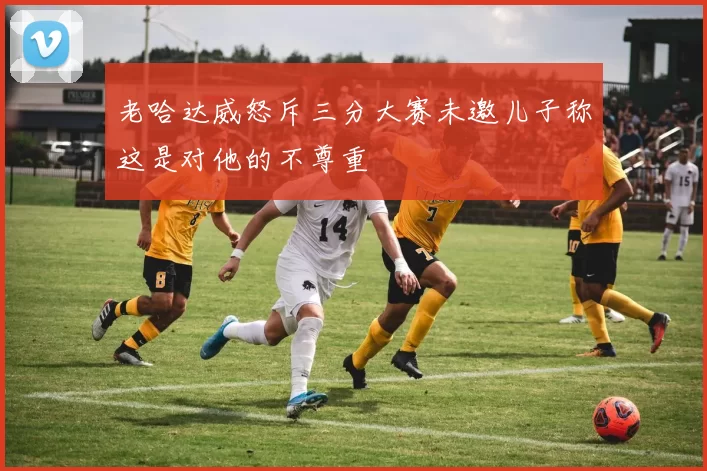 老哈达威怒斥三分大赛未邀儿子称这是对他的不尊重