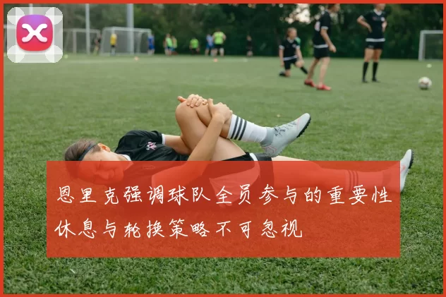 恩里克强调球队全员参与的重要性休息与轮换策略不可忽视