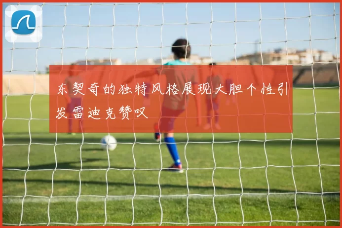 东契奇的独特风格展现大胆个性引发雷迪克赞叹