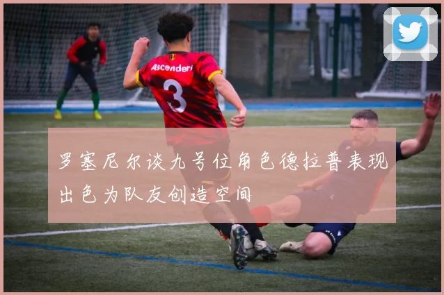 罗塞尼尔谈九号位角色德拉普表现出色为队友创造空间