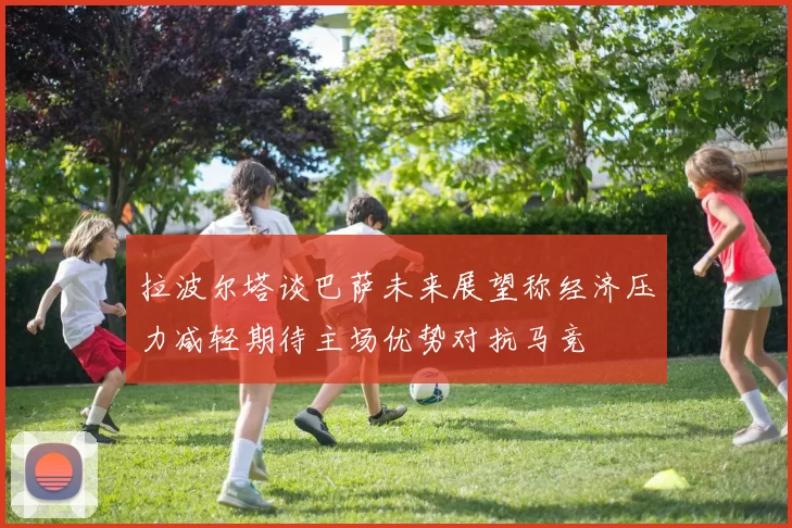 拉波尔塔谈巴萨未来展望称经济压力减轻期待主场优势对抗马竞