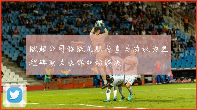 欧超公司称欧足联与皇马协议为里程碑助力法律纠纷解决