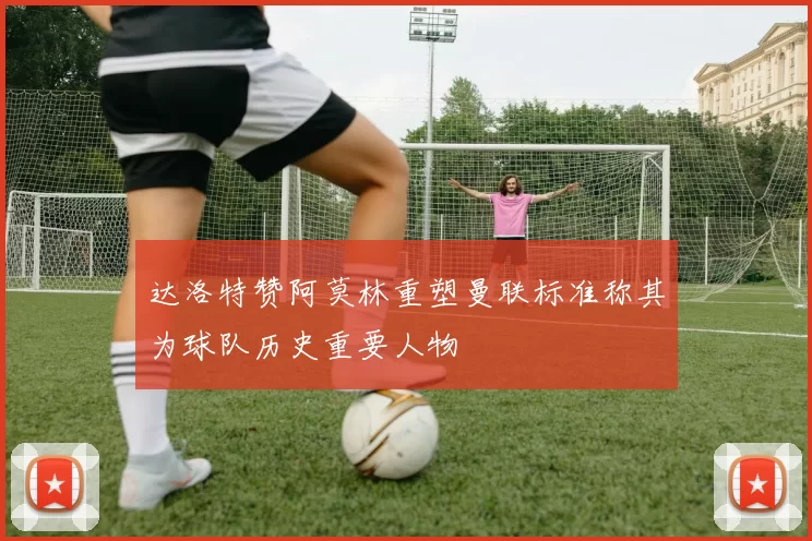 达洛特赞阿莫林重塑曼联标准称其为球队历史重要人物