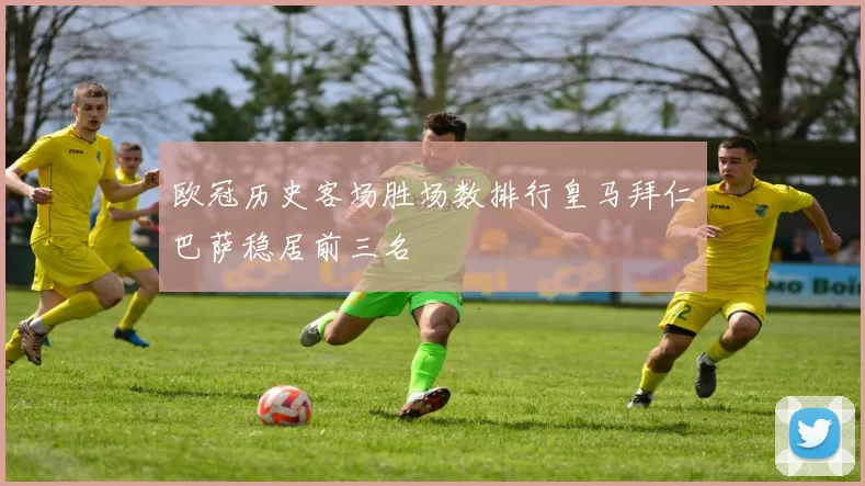 欧冠历史客场胜场数排行皇马拜仁巴萨稳居前三名