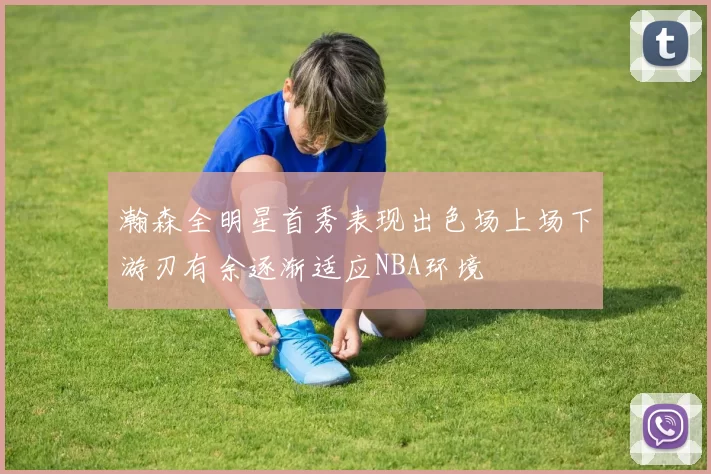 瀚森全明星首秀表现出色场上场下游刃有余逐渐适应NBA环境
