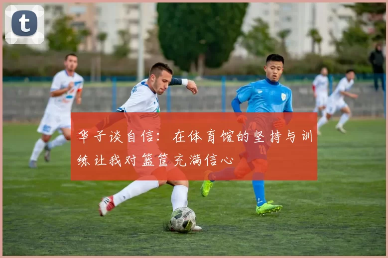 华子谈自信：在体育馆的坚持与训练让我对篮筐充满信心