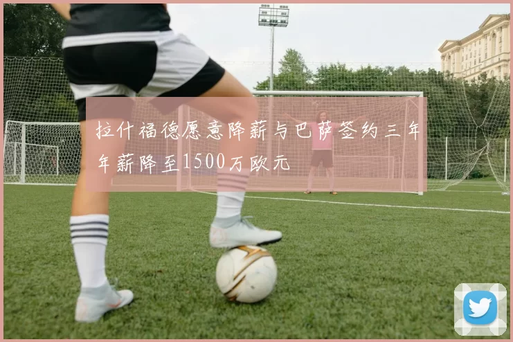 拉什福德愿意降薪与巴萨签约三年年薪降至1500万欧元