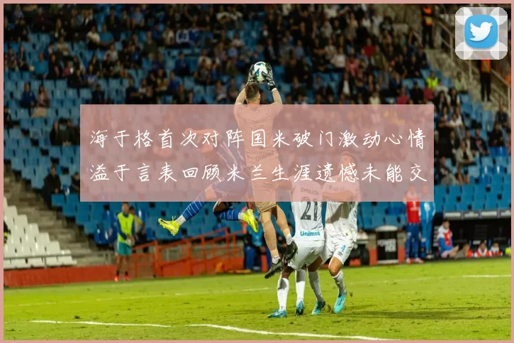 海于格首次对阵国米破门激动心情溢于言表回顾米兰生涯遗憾未能交锋