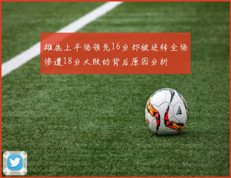 雄鹿上半场领先16分却被逆转全场惨遭18分大败的背后原因分析
