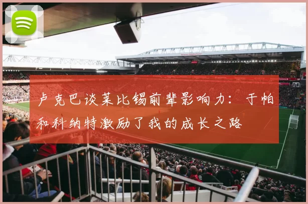 卢克巴谈莱比锡前辈影响力：于帕和科纳特激励了我的成长之路