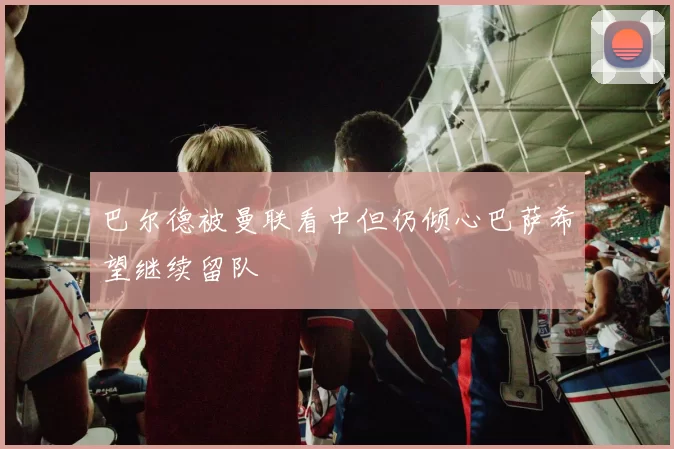 巴尔德被曼联看中但仍倾心巴萨希望继续留队