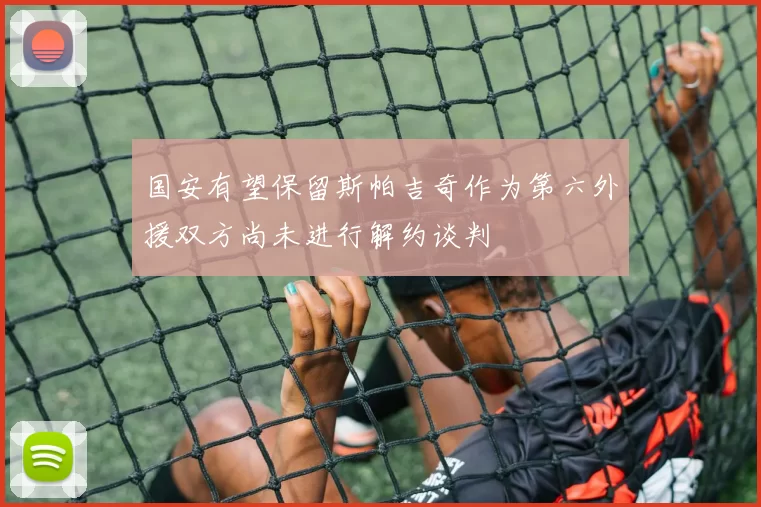 国安有望保留斯帕吉奇作为第六外援双方尚未进行解约谈判