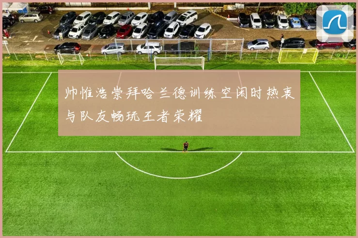 帅惟浩崇拜哈兰德训练空闲时热衷与队友畅玩王者荣耀