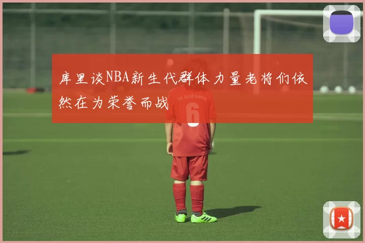 库里谈NBA新生代群体力量老将们依然在为荣誉而战