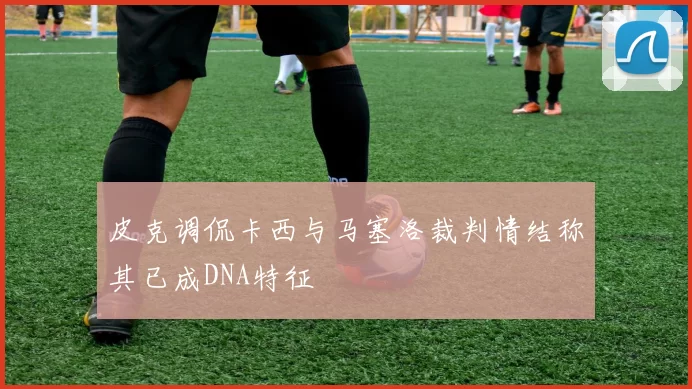 皮克调侃卡西与马塞洛裁判情结称其已成DNA特征