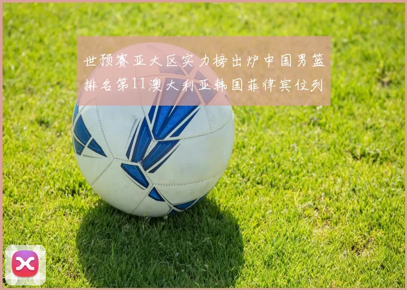 世预赛亚大区实力榜出炉中国男篮排名第11澳大利亚韩国菲律宾位列前三